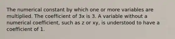 The numerical constant by which one or more variables are multiplied. The coefficient of 3x is 3. A variable without a numerical coefficient, such as z or xy, is understood to have a coefficient of 1.