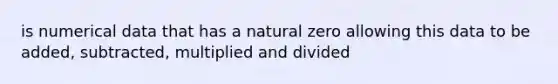 is numerical data that has a natural zero allowing this data to be added, subtracted, multiplied and divided