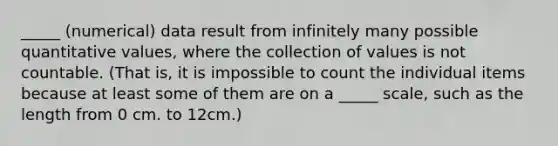 _____ (numerical) data result from infinitely many possible quantitative values, where the collection of values is not countable. (That is, it is impossible to count the individual items because at least some of them are on a _____ scale, such as the length from 0 cm. to 12cm.)