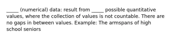 _____ (numerical) data: result from _____ possible quantitative values, where the collection of values is not countable. There are no gaps in between values. Example: The armspans of high school seniors