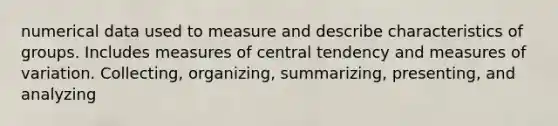 numerical data used to measure and describe characteristics of groups. Includes measures of central tendency and measures of variation. Collecting, organizing, summarizing, presenting, and analyzing