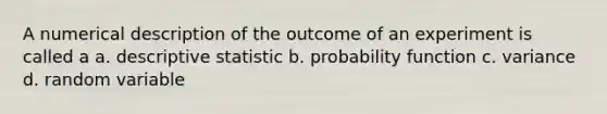 A numerical description of the outcome of an experiment is called a a. descriptive statistic b. probability function c. variance d. random variable