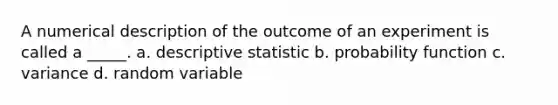 A numerical description of the outcome of an experiment is called a _____. a. descriptive statistic b. probability function c. variance d. random variable