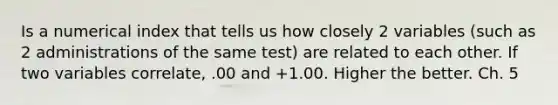 Is a numerical index that tells us how closely 2 variables (such as 2 administrations of the same test) are related to each other. If two variables correlate, .00 and +1.00. Higher the better. Ch. 5