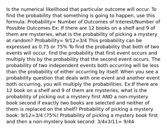 Is the numerical likelihood that particular outcome will occur. To find the probability that something is going to happen, use this formula: Probability= Number of Outcomes of Interest/Number of Possible Outcomes Ex: If there are 12 books on a shelf and 9 of them are mysteries, what is the probability of picking a mystery at random? Probability= 9/12=3/4 This probability can be expressed as 0.75 or 75% To find the probability that both of two events will occur, find the probability that first event occurs and multiply this by the probability that the second event occurs. The probability of two independent events both occurring will be less than the probability of either occurring by itself. When you see a probability question that deals with one event and another event both occurring, you will multiply the probabilities. Ex:If there are 12 book on a shelf and 9 of them are mysteries, what is the probability of picking out a mystery first AND a non-mystery book second if exactly two books are selected and neither of them is replaced on the shelf? Probability of picking a mystery book: 9/12=3/4 (75%) Probability of picking a mystery book first and then a non-mystery book second: 3/4x3/11= 9/44