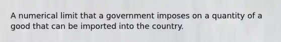 A numerical limit that a government imposes on a quantity of a good that can be imported into the country.