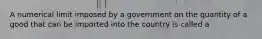 A numerical limit imposed by a government on the quantity of a good that can be imported into the country is called a