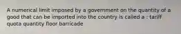 A numerical limit imposed by a government on the quantity of a good that can be imported into the country is called a : tariff quota quantity floor barricade