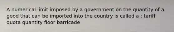 A numerical limit imposed by a government on the quantity of a good that can be imported into the country is called a : tariff quota quantity floor barricade