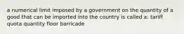 a numerical limit imposed by a government on the quantity of a good that can be imported into the country is called a: tariff quota quantity floor barricade