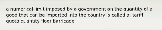 a numerical limit imposed by a government on the quantity of a good that can be imported into the country is called a: tariff quota quantity floor barricade