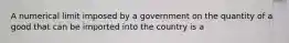 A numerical limit imposed by a government on the quantity of a good that can be imported into the country is a