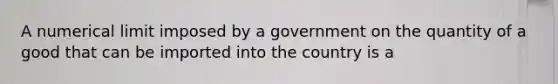 A numerical limit imposed by a government on the quantity of a good that can be imported into the country is a