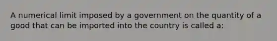 A numerical limit imposed by a government on the quantity of a good that can be imported into the country is called a: