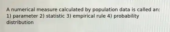 A numerical measure calculated by population data is called an: 1) parameter 2) statistic 3) empirical rule 4) probability distribution