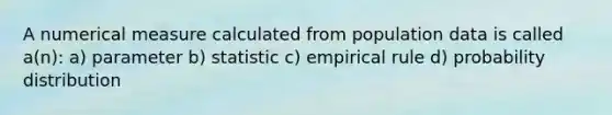 A numerical measure calculated from population data is called a(n): a) parameter b) statistic c) empirical rule d) probability distribution