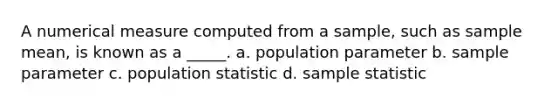 A numerical measure computed from a sample, such as sample mean, is known as a _____. a. population parameter b. sample parameter c. population statistic d. sample statistic