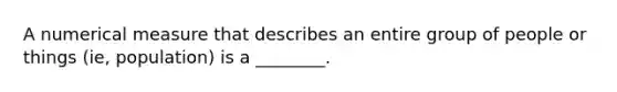 A numerical measure that describes an entire group of people or things (ie, population) is a ________.