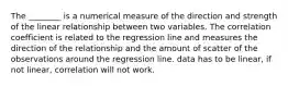 The ________ is a numerical measure of the direction and strength of the linear relationship between two variables. The correlation coefficient is related to the regression line and measures the direction of the relationship and the amount of scatter of the observations around the regression line. data has to be linear, if not linear, correlation will not work.