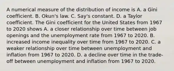 A numerical measure of the distribution of income is A. a Gini coefficient. B. ​Okun's law. C. ​Say's constant. D. a Taylor coefficient. The Gini coefficient for the United States from 1967 to 2020 shows A. a closer relationship over time between job openings and the unemployment rate from 1967 to 2020. B. increased income inequality over time from 1967 to 2020. C. a weaker relationship over time between unemployment and inflation from 1967 to 2020. D. a decline over time in the​ trade-off between unemployment and inflation from 1967 to 2020.