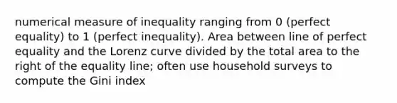 numerical measure of inequality ranging from 0 (perfect equality) to 1 (perfect inequality). Area between line of perfect equality and the Lorenz curve divided by the total area to the right of the equality line; often use household surveys to compute the Gini index