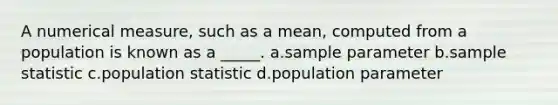 A numerical measure, such as a mean, computed from a population is known as a _____. a.sample parameter b.sample statistic c.population statistic d.population parameter