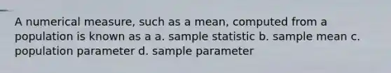 A numerical measure, such as a mean, computed from a population is known as a a. sample statistic b. sample mean c. population parameter d. sample parameter