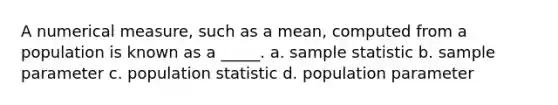 A numerical measure, such as a mean, computed from a population is known as a _____. a. sample statistic b. sample parameter c. population statistic d. population parameter