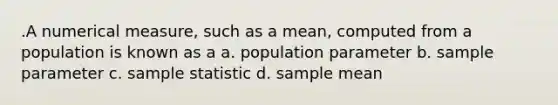 .A numerical measure, such as a mean, computed from a population is known as a a. population parameter b. sample parameter c. sample statistic d. sample mean