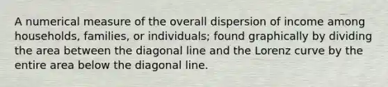 A numerical measure of the overall dispersion of income among households, families, or individuals; found graphically by dividing the area between the diagonal line and the Lorenz curve by the entire area below the diagonal line.