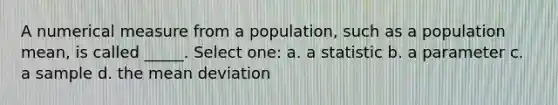 A numerical measure from a population, such as a population mean, is called _____. Select one: a. a statistic b. a parameter c. a sample d. the mean deviation