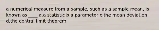 a numerical measure from a sample, such as a sample mean, is known as ____ a.a statistic b.a parameter c.the <a href='https://www.questionai.com/knowledge/knHK0utpVO-mean-deviation' class='anchor-knowledge'>mean deviation</a> d.the <a href='https://www.questionai.com/knowledge/kUf7Qv1J9z-central-limit-theorem' class='anchor-knowledge'>central limit theorem</a>