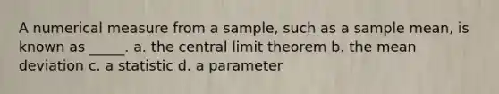 A numerical measure from a sample, such as a sample mean, is known as _____. a. the central limit theorem b. the mean deviation c. a statistic d. a parameter