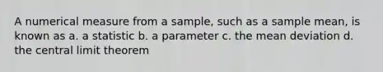 A numerical measure from a sample, such as a sample mean, is known as a. a statistic b. a parameter c. the mean deviation d. the central limit theorem