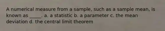 A numerical measure from a sample, such as a sample mean, is known as _____. a. a statistic b. a parameter c. the <a href='https://www.questionai.com/knowledge/knHK0utpVO-mean-deviation' class='anchor-knowledge'>mean deviation</a> d. the <a href='https://www.questionai.com/knowledge/kUf7Qv1J9z-central-limit-theorem' class='anchor-knowledge'>central limit theorem</a>