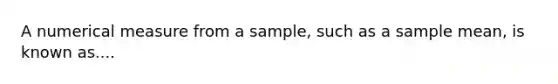 A numerical measure from a sample, such as a sample mean, is known as....