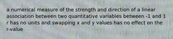 a numerical measure of the strength and direction of a linear association between two quantitative variables between -1 and 1 r has no units and swapping x and y values has no effect on the r-value