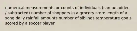 numerical measurements or counts of individuals (can be added / subtracted) number of shoppers in a grocery store length of a song daily rainfall amounts number of siblings temperature goals scored by a soccer player