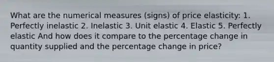 What are the numerical measures (signs) of price elasticity: 1. Perfectly inelastic 2. Inelastic 3. Unit elastic 4. Elastic 5. Perfectly elastic And how does it compare to the percentage change in quantity supplied and the percentage change in price?