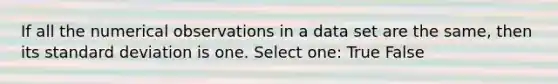 If all the numerical observations in a data set are the same, then its standard deviation is one. Select one: True False