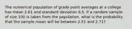 The numerical population of grade point averages at a college has mean 2.61 and standard deviation 0.5. If a random sample of size 100 is taken from the population, what is the probability that the sample mean will be between 2.51 and 2.71?