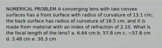 NUMERICAL PROBLEM A converging lens with two convex surfaces has a front surface with radius of curvature of 13.1 cm; the back surface has radius of curvature of 16.5 cm, and it is made from material with an index of refraction of 2.10. What is the focal length of the lens? a. 6.64 cm b. 57.8 cm c. −57.8 cm d. 3.48 cm e. 30.3 cm