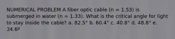 NUMERICAL PROBLEM A fiber optic cable (n = 1.53) is submerged in water (n = 1.33). What is the critical angle for light to stay inside the cable? a. 82.5° b. 60.4° c. 40.8° d. 48.8° e. 34.6º