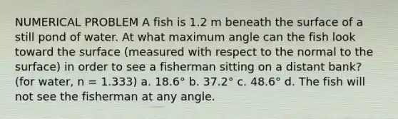 NUMERICAL PROBLEM A fish is 1.2 m beneath the surface of a still pond of water. At what maximum angle can the fish look toward the surface (measured with respect to the normal to the surface) in order to see a fisherman sitting on a distant bank? (for water, n = 1.333) a. 18.6° b. 37.2° c. 48.6° d. The fish will not see the fisherman at any angle.