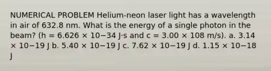 NUMERICAL PROBLEM Helium-neon laser light has a wavelength in air of 632.8 nm. What is the energy of a single photon in the beam? (h = 6.626 × 10−34 J⋅s and c = 3.00 × 108 m/s). a. 3.14 × 10−19 J b. 5.40 × 10−19 J c. 7.62 × 10−19 J d. 1.15 × 10−18 J