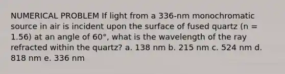 NUMERICAL PROBLEM If light from a 336-nm monochromatic source in air is incident upon the surface of fused quartz (n = 1.56) at an angle of 60°, what is the wavelength of the ray refracted within the quartz? a. 138 nm b. 215 nm c. 524 nm d. 818 nm e. 336 nm