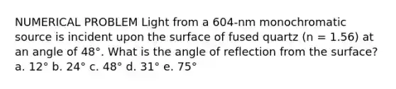 NUMERICAL PROBLEM Light from a 604-nm monochromatic source is incident upon the surface of fused quartz (n = 1.56) at an angle of 48°. What is the angle of reflection from the surface? a. 12° b. 24° c. 48° d. 31° e. 75°