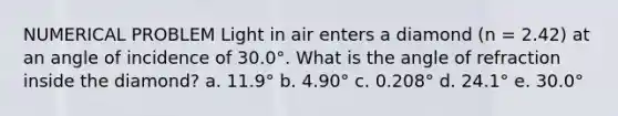 NUMERICAL PROBLEM Light in air enters a diamond (n = 2.42) at an angle of incidence of 30.0°. What is the angle of refraction inside the diamond? a. 11.9° b. 4.90° c. 0.208° d. 24.1° e. 30.0°