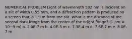 NUMERICAL PROBLEM Light of wavelength 582 nm is incident on a slit of width 0.55 mm, and a diffraction pattern is produced on a screen that is 1.9 m from the slit. What is the distance of the second dark fringe from the center of the bright fringe? (1 nm = 10−9 m) a. 2.0E-7 m b. 4.0E-3 m c. 7.3E-4 m d. 7.6E-7 m e. 8.0E-7 m