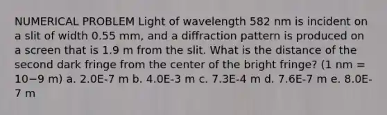 NUMERICAL PROBLEM Light of wavelength 582 nm is incident on a slit of width 0.55 mm, and a diffraction pattern is produced on a screen that is 1.9 m from the slit. What is the distance of the second dark fringe from the center of the bright fringe? (1 nm = 10−9 m) a. 2.0E-7 m b. 4.0E-3 m c. 7.3E-4 m d. 7.6E-7 m e. 8.0E-7 m